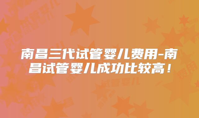 南昌三代试管婴儿费用-南昌试管婴儿成功比较高！