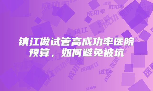 镇江做试管高成功率医院预算，如何避免被坑