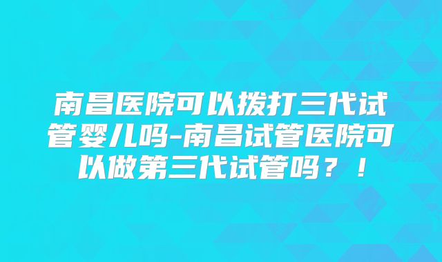 南昌医院可以拨打三代试管婴儿吗-南昌试管医院可以做第三代试管吗?!