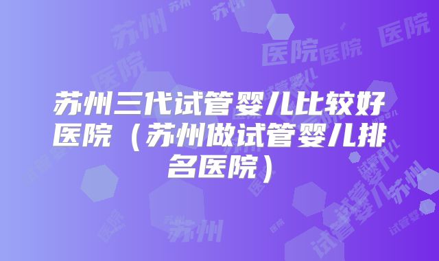 苏州三代试管婴儿比较好医院(苏州做试管婴儿排名医院)