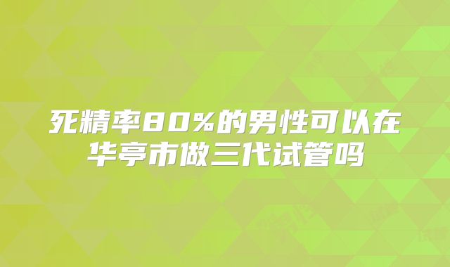 死精率80%的男性可以在华亭市做三代试管吗