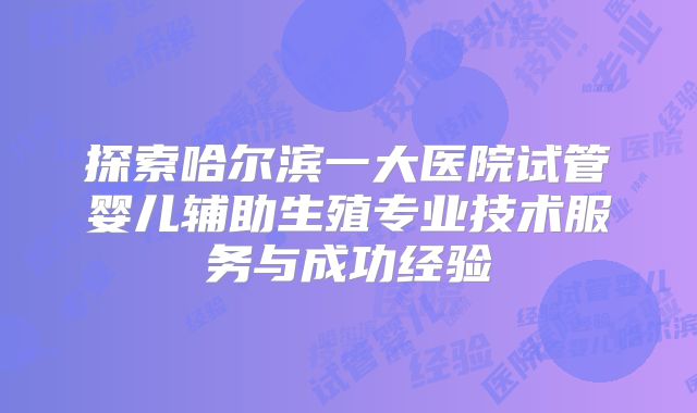 探索哈尔滨一大医院试管婴儿辅助生殖专业技术服务与成功经验