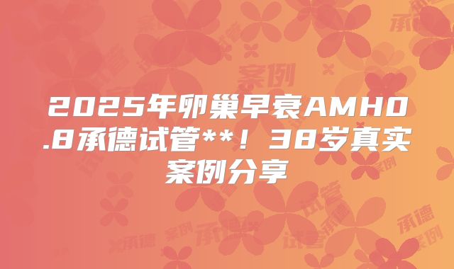 2025年卵巢早衰AMH0.8承德试管**!38岁真实案例分享