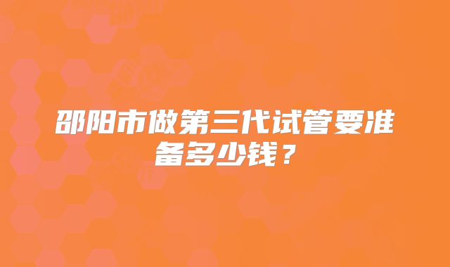 邵阳市做第三代试管要准备多少钱?