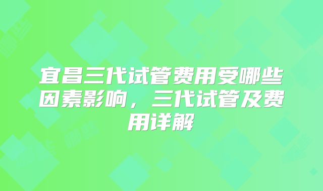 宜昌三代试管费用受哪些因素影响,三代试管及费用详解