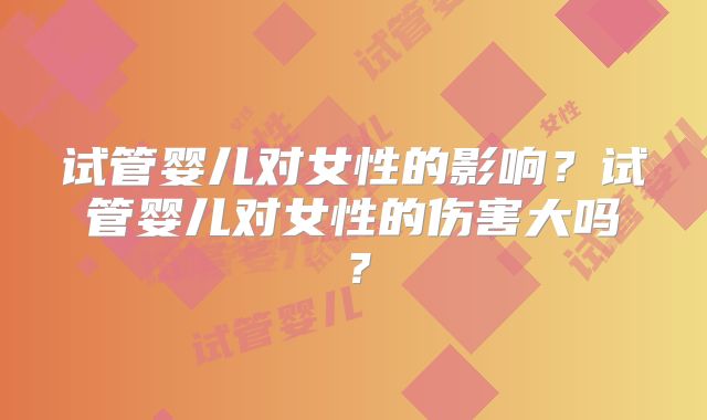 试管婴儿对女性的影响?试管婴儿对女性的伤害大吗?