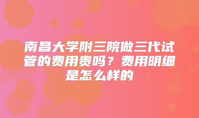 南昌大学附三院做三代试管的费用贵吗?费用明细是怎么样的