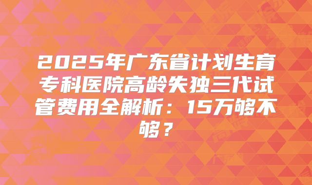 2025年广东省计划生育专科医院高龄失独三代试管费用全解析：15万够不够？
