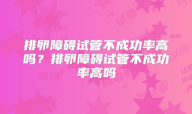 排卵障碍试管不成功率高吗?排卵障碍试管不成功率高吗