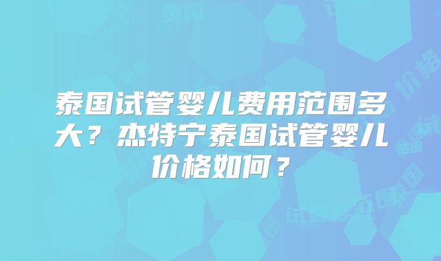 泰国试管婴儿费用范围多大?杰特宁泰国试管婴儿价格如何?