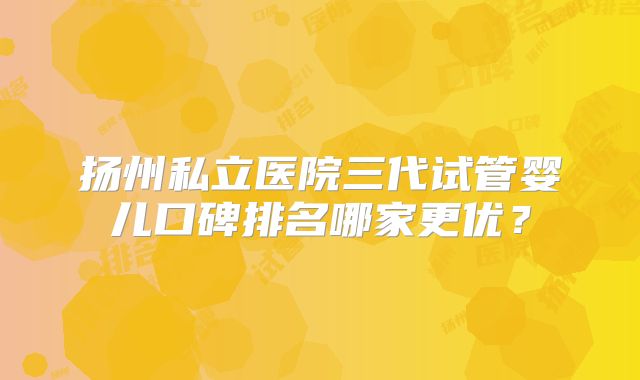 扬州私立医院三代试管婴儿口碑排名哪家更优?