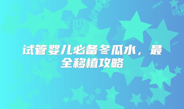 试管婴儿必备冬瓜水,最全移植攻略