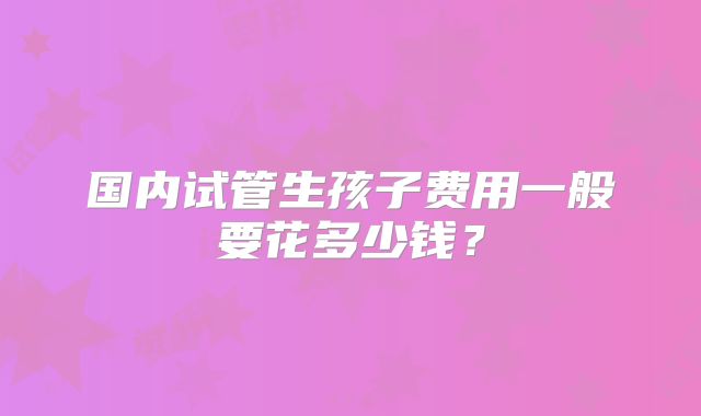 国内试管生孩子费用一般要花多少钱?