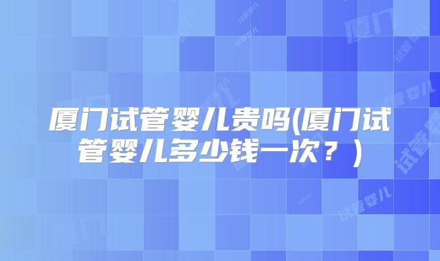 厦门试管婴儿贵吗(厦门试管婴儿多少钱一次?)