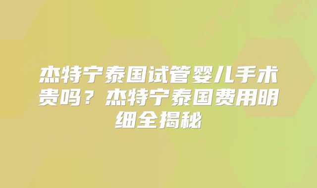 杰特宁泰国试管婴儿手术贵吗?杰特宁泰国费用明细全揭秘