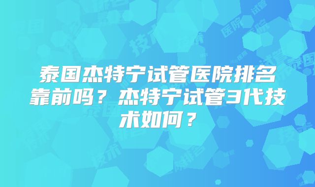 泰国杰特宁试管医院排名靠前吗？杰特宁试管3代技术如何？