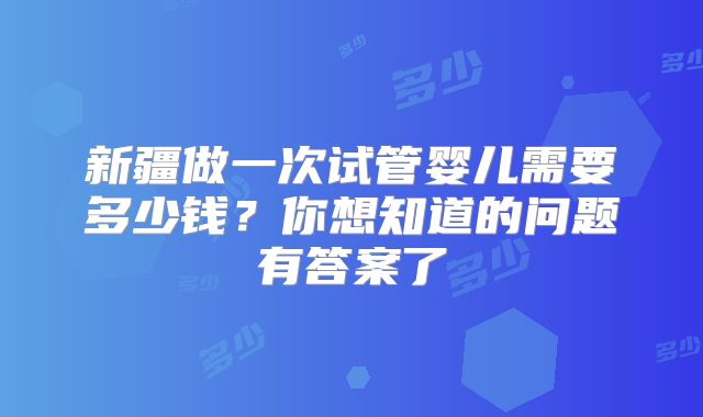 新疆做一次试管婴儿需要多少钱?你想知道的问题有答案了
