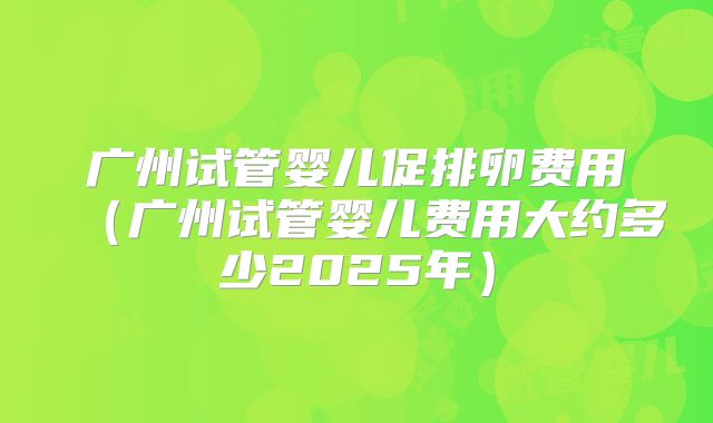 广州试管婴儿促排卵费用（广州试管婴儿费用大约多少2025年）