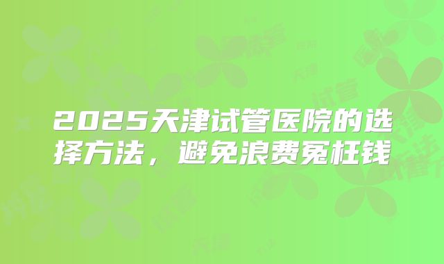 2025天津试管医院的选择方法，避免浪费冤枉钱