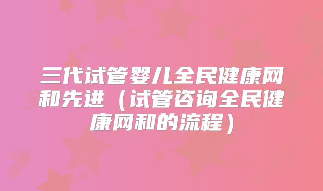 三代试管婴儿全民健康网和先进(试管咨询全民健康网和的流程)