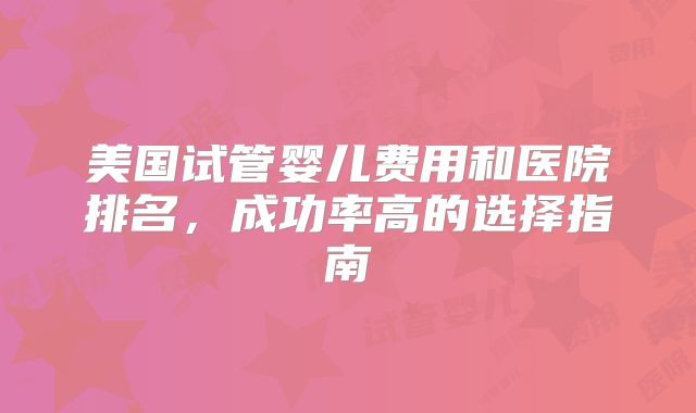 美国试管婴儿费用和医院排名,成功率高的选择指南