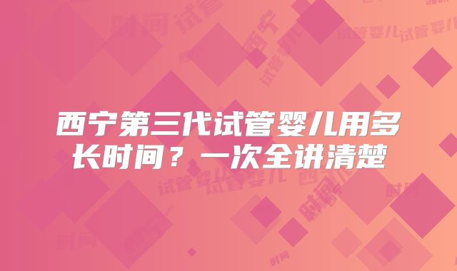 西宁第三代试管婴儿用多长时间？一次全讲清楚