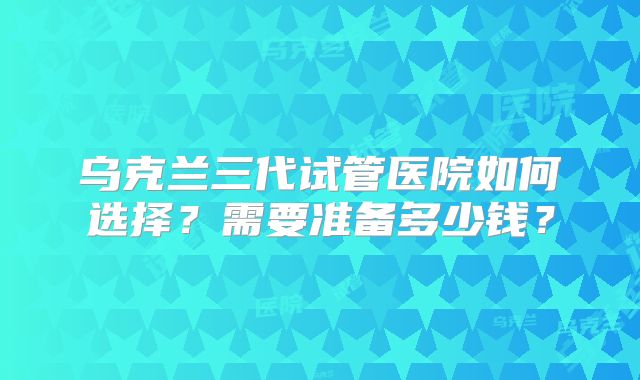 乌克兰三代试管医院如何选择?需要准备多少钱?