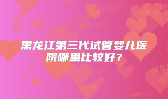 黑龙江第三代试管婴儿医院哪里比较好？