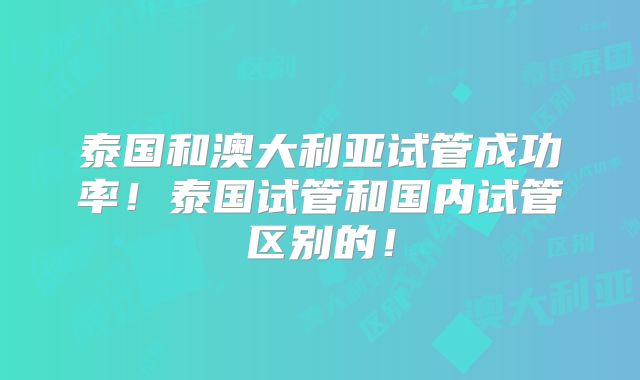 泰国和澳大利亚试管成功率!泰国试管和国内试管区别的!