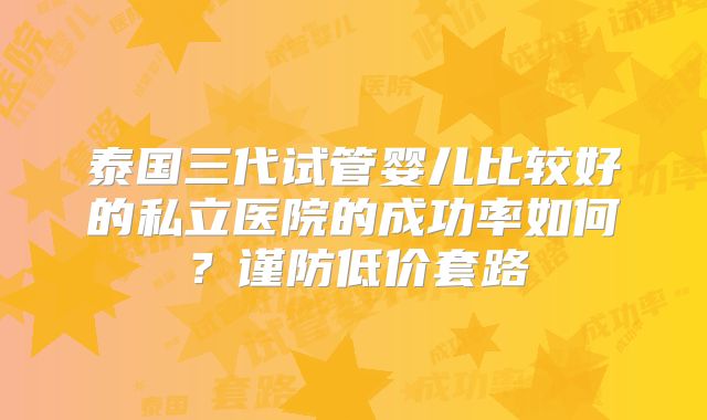 泰国三代试管婴儿比较好的私立医院的成功率如何?谨防低价套路