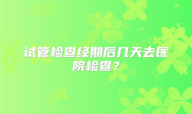 试管检查经期后几天去医院检查?