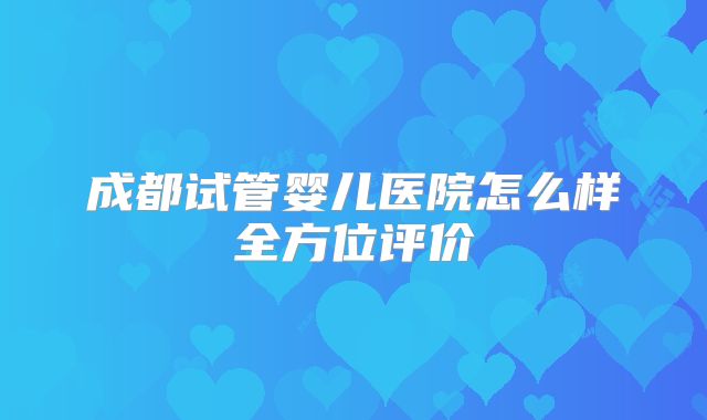 成都试管婴儿医院怎么样全方位评价