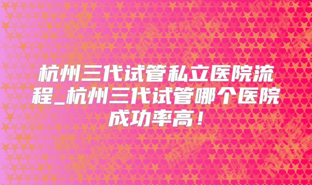 杭州三代试管私立医院流程_杭州三代试管哪个医院成功率高!