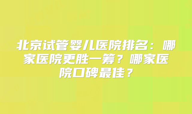 北京试管婴儿医院排名:哪家医院更胜一筹?哪家医院口碑最佳?
