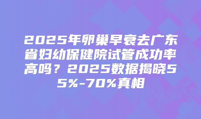 2025年卵巢早衰去广东省妇幼保健院试管成功率高吗？2025数据揭晓55%-70%真相