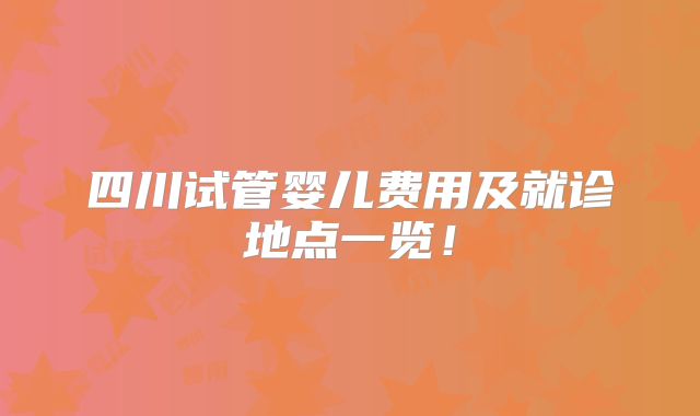 四川试管婴儿费用及就诊地点一览!