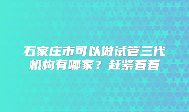 石家庄市可以做试管三代机构有哪家?赶紧看看