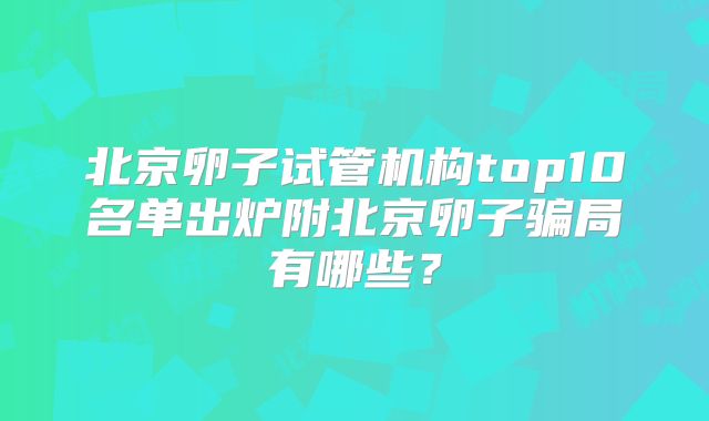 北京卵子试管机构top10名单出炉附北京卵子骗局有哪些？