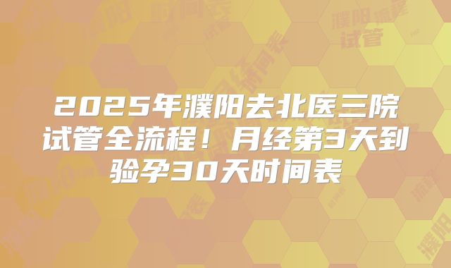 2025年濮阳去北医三院试管全流程！月经第3天到验孕30天时间表