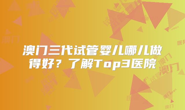 澳门三代试管婴儿哪儿做得好？了解Top3医院