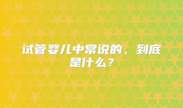 试管婴儿中常说的,到底是什么?