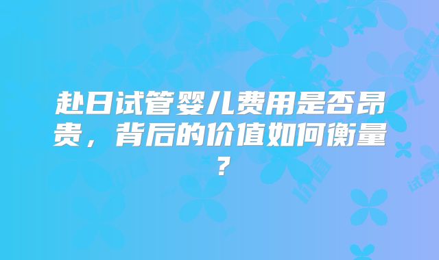 赴日试管婴儿费用是否昂贵,背后的价值如何衡量?