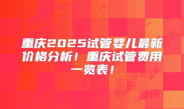重庆2025试管婴儿最新价格分析!重庆试管费用一览表!