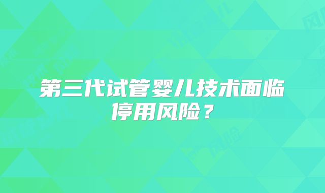 第三代试管婴儿技术面临停用风险？