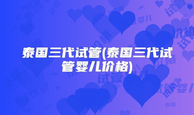 泰国三代试管(泰国三代试管婴儿价格)