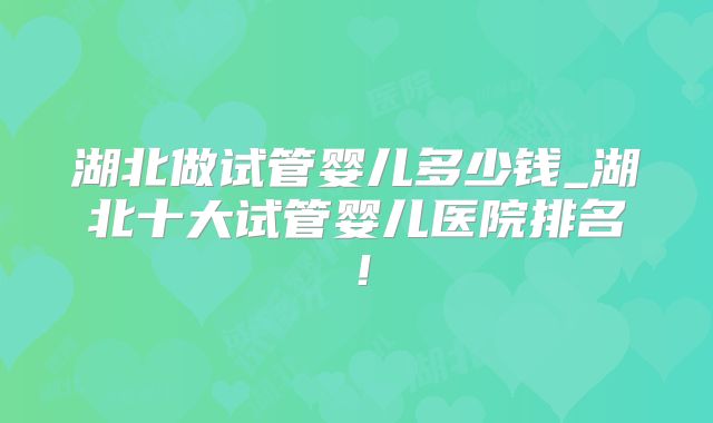 湖北做试管婴儿多少钱_湖北十大试管婴儿医院排名!