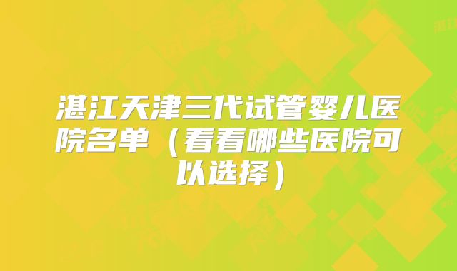 湛江天津三代试管婴儿医院名单(看看哪些医院可以选择)