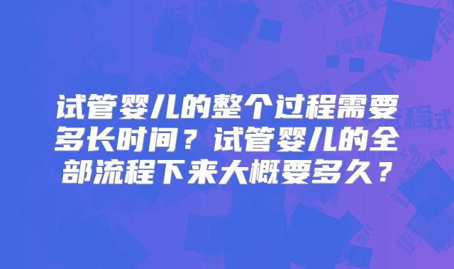 试管婴儿的整个过程需要多长时间?试管婴儿的全部流程下来大概要多久?