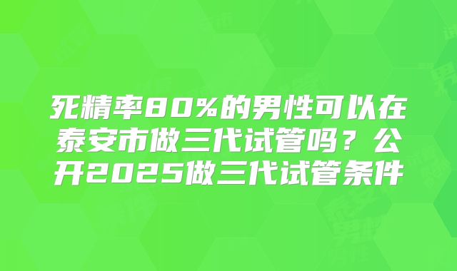 死精率80%的男性可以在泰安市做三代试管吗?公开2025做三代试管条件