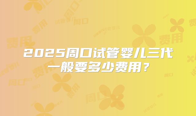 2025周口试管婴儿三代一般要多少费用？